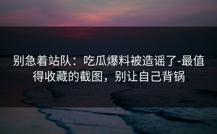 别急着站队：吃瓜爆料被造谣了-最值得收藏的截图，别让自己背锅