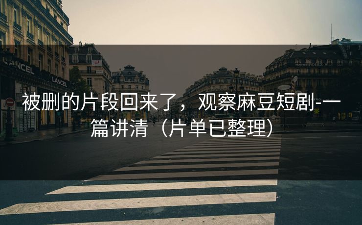 被删的片段回来了，观察麻豆短剧-一篇讲清（片单已整理）