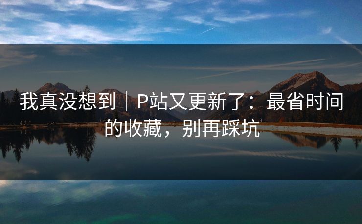 我真没想到｜P站又更新了：最省时间的收藏，别再踩坑