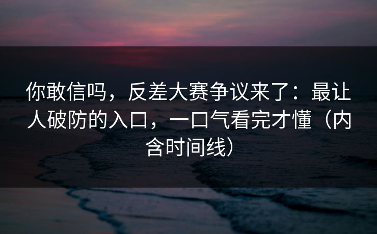 你敢信吗，反差大赛争议来了：最让人破防的入口，一口气看完才懂（内含时间线）