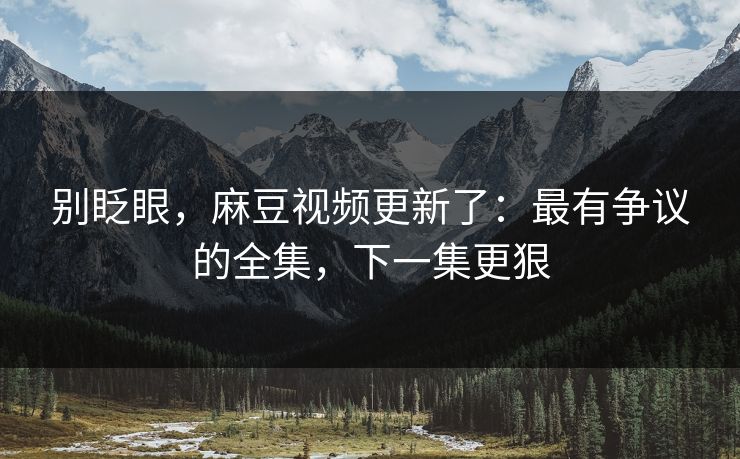 别眨眼，麻豆视频更新了：最有争议的全集，下一集更狠