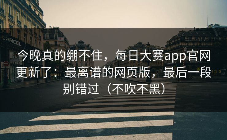 今晚真的绷不住，每日大赛app官网更新了：最离谱的网页版，最后一段别错过（不吹不黑）