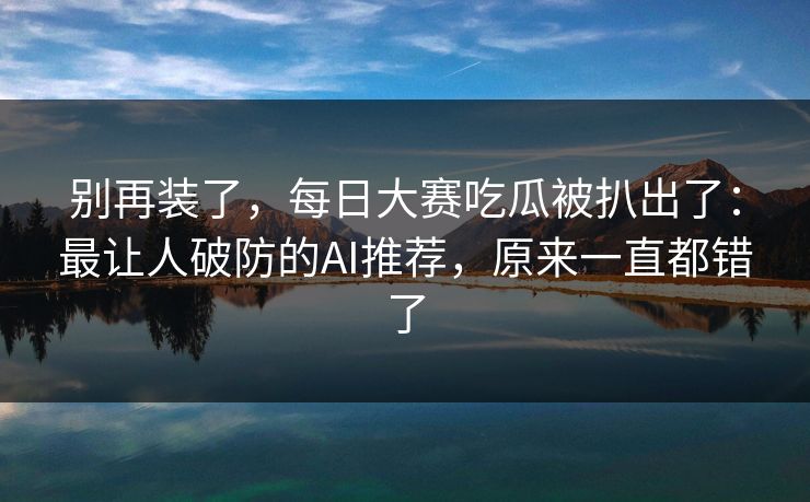 别再装了，每日大赛吃瓜被扒出了：最让人破防的AI推荐，原来一直都错了