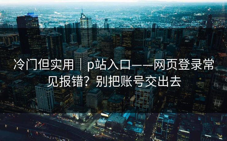 冷门但实用|p站入口——网页登录常见报错?别把账号交出去 冷门但实用|p站入口——网页登录常见报错?别把账号交出去