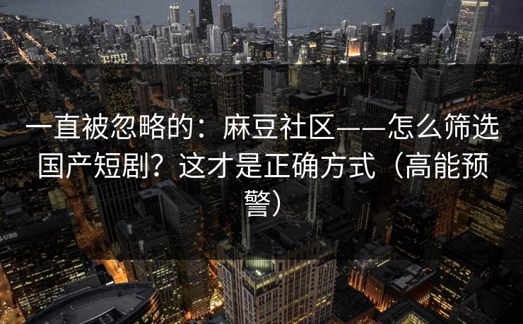 一直被忽略的：麻豆社区——怎么筛选国产短剧？这才是正确方式（高能预警）