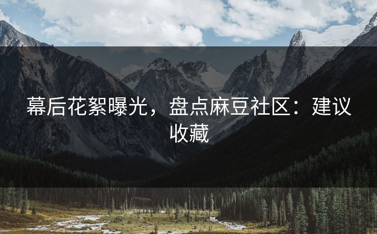 幕后花絮曝光，盘点麻豆社区：建议收藏