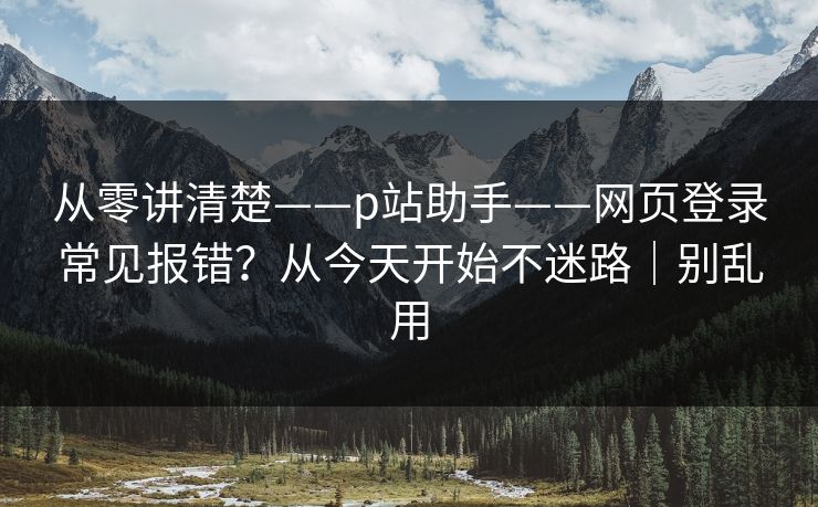 从零讲清楚——p站助手——网页登录常见报错？从今天开始不迷路｜别乱用