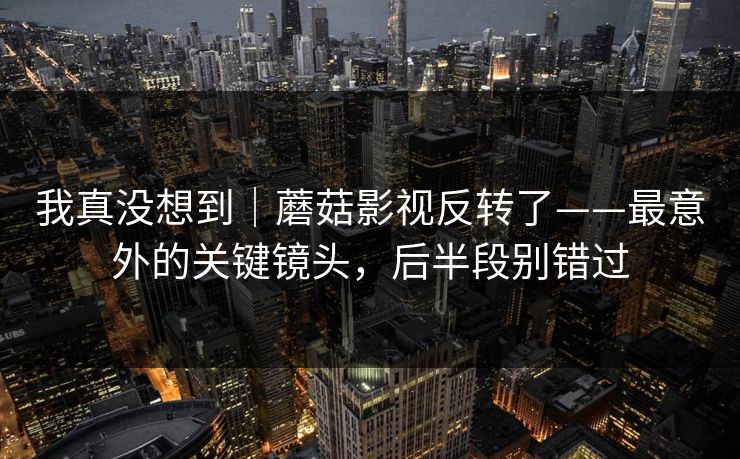 我真没想到|蘑菇影视反转了——最意外的关键镜头,后半段别错过 我真没想到|蘑菇影视反转了——最意外的关键镜头,后半段别错过