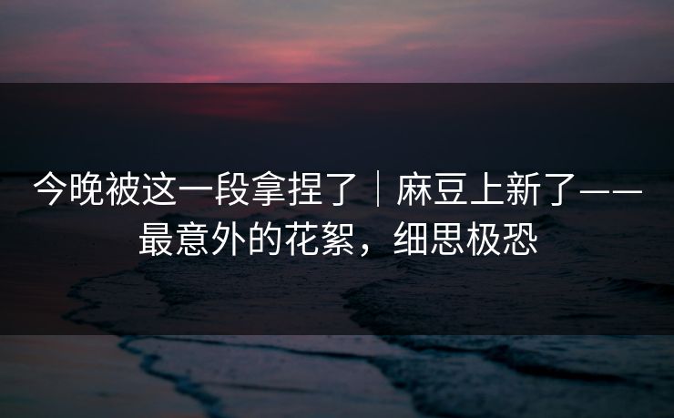 今晚被这一段拿捏了｜麻豆上新了——最意外的花絮，细思极恐