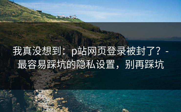 我真没想到:p站网页登录被封了?-最容易踩坑的隐私设置,别再踩坑 我真没想到:p站网页登录被封了?-最容易踩坑的隐私设置,别再踩坑