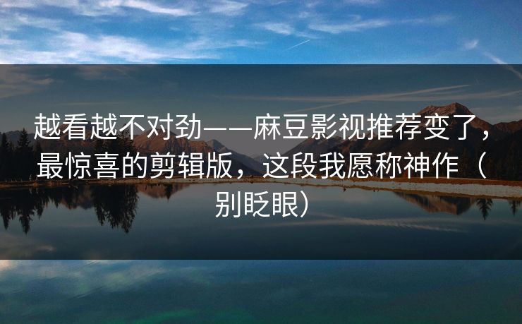 越看越不对劲——麻豆影视推荐变了,最惊喜的剪辑版,这段我愿称神作(别眨眼) 越看越不对劲——麻豆影视推荐变了,最惊喜的剪辑版,这段我愿称神作(别眨眼)