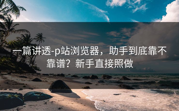 一篇讲透-p站浏览器，助手到底靠不靠谱？新手直接照做