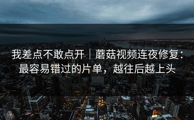 我差点不敢点开｜蘑菇视频连夜修复：最容易错过的片单，越往后越上头