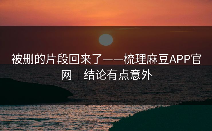 被删的片段回来了——梳理麻豆APP官网｜结论有点意外