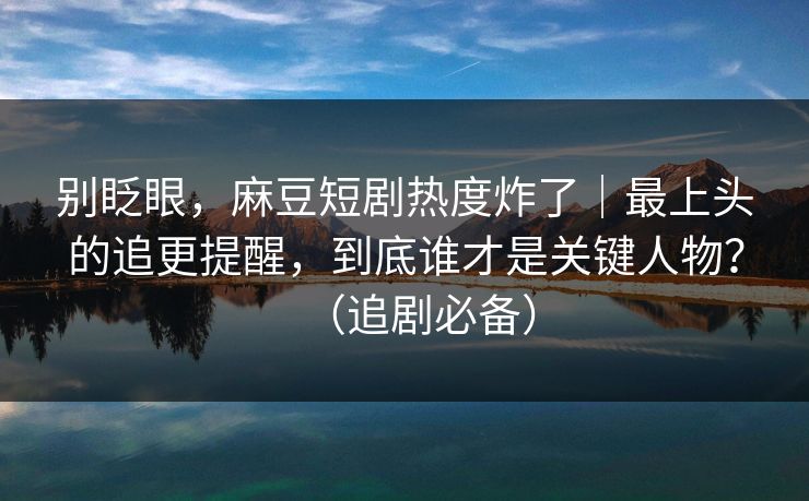 别眨眼，麻豆短剧热度炸了｜最上头的追更提醒，到底谁才是关键人物？（追剧必备）