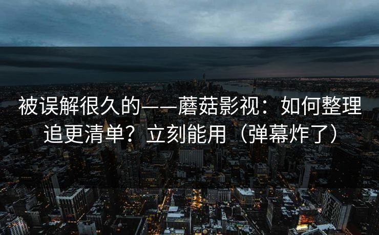 被误解很久的——蘑菇影视:如何整理追更清单?立刻能用(弹幕炸了) 被误解很久的——蘑菇影视:如何整理追更清单?立刻能用(弹幕炸了)