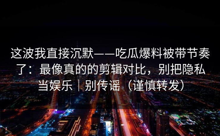 这波我直接沉默——吃瓜爆料被带节奏了：最像真的的剪辑对比，别把隐私当娱乐｜别传谣（谨慎转发）