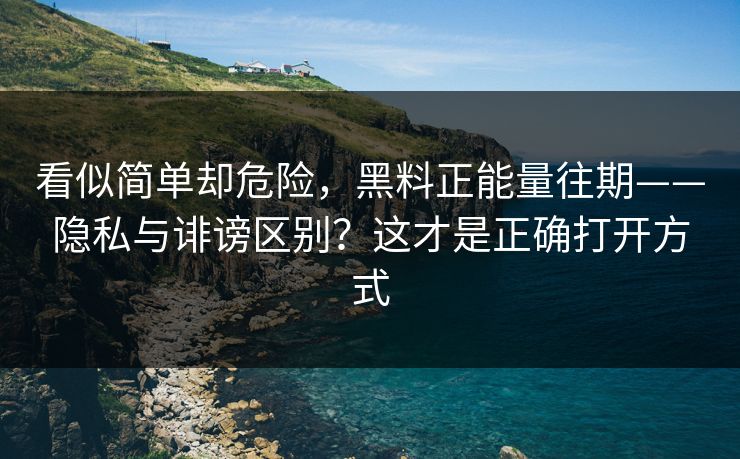 看似简单却危险，黑料正能量往期——隐私与诽谤区别？这才是正确打开方式