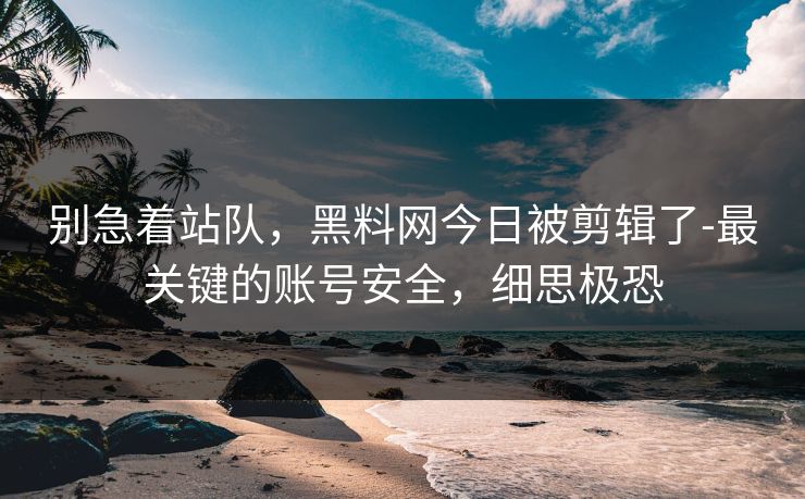 别急着站队，黑料网今日被剪辑了-最关键的账号安全，细思极恐