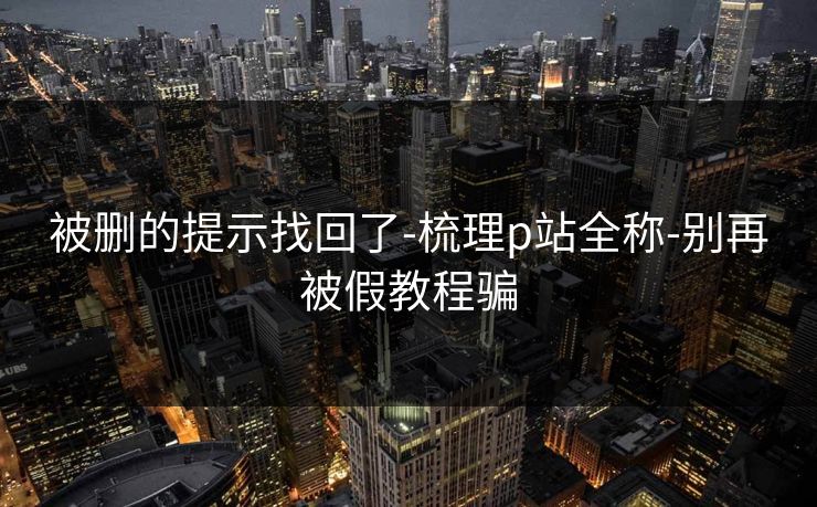 被删的提示找回了-梳理p站全称-别再被假教程骗 被删的提示找回了-梳理p站全称-别再被假教程骗