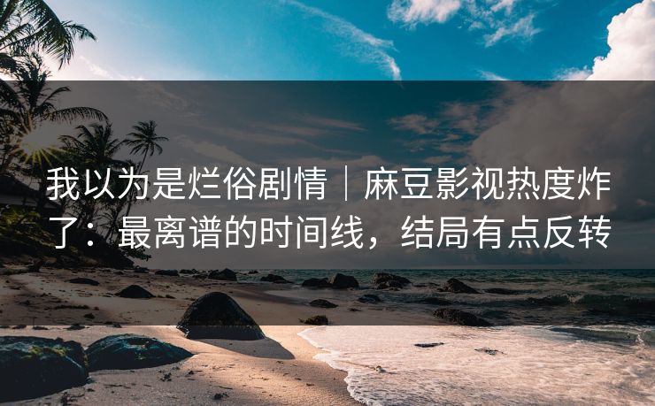我以为是烂俗剧情｜麻豆影视热度炸了：最离谱的时间线，结局有点反转