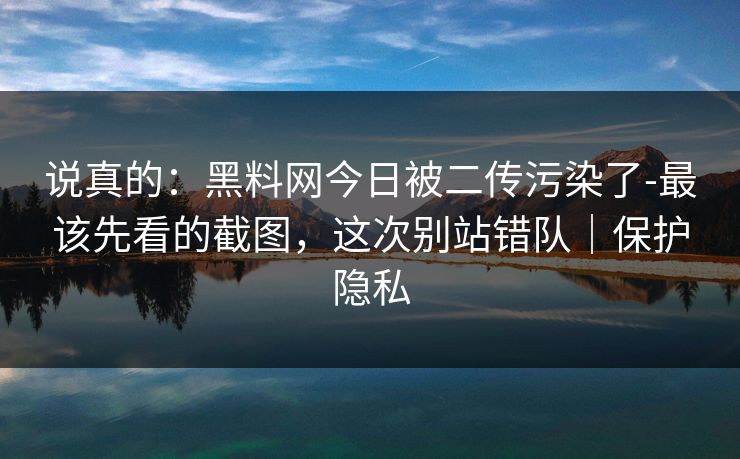 说真的：黑料网今日被二传污染了-最该先看的截图，这次别站错队｜保护隐私