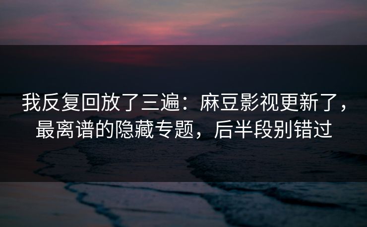 我反复回放了三遍：麻豆影视更新了，最离谱的隐藏专题，后半段别错过