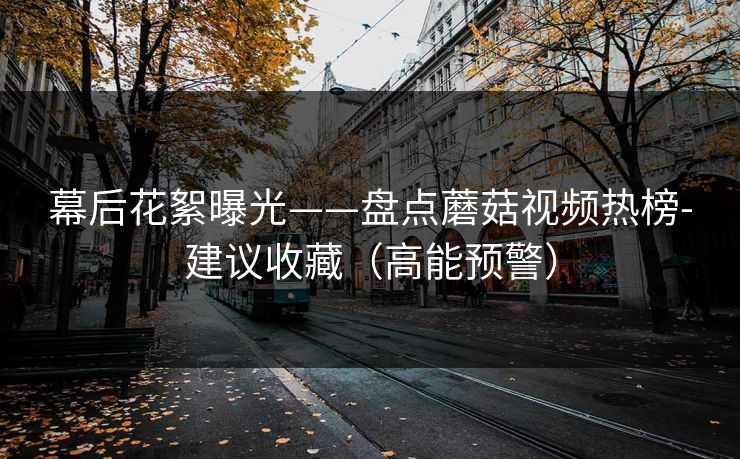 幕后花絮曝光——盘点蘑菇视频热榜-建议收藏（高能预警）