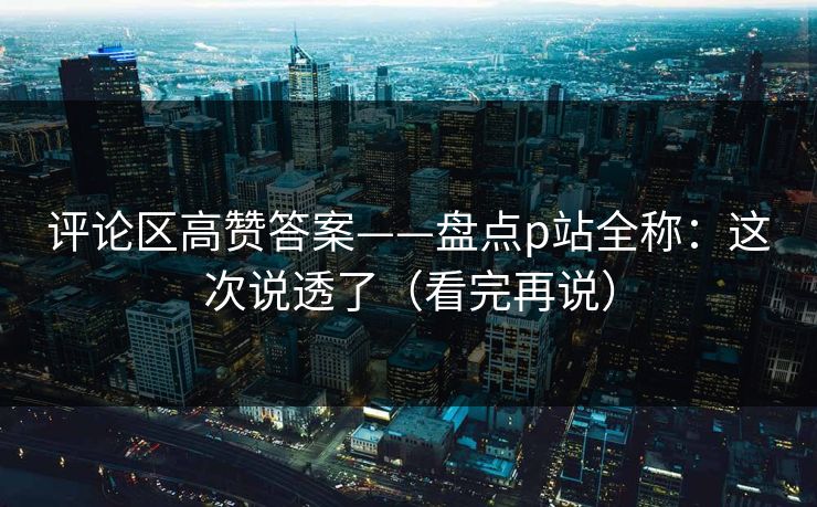 评论区高赞答案——盘点p站全称：这次说透了（看完再说）