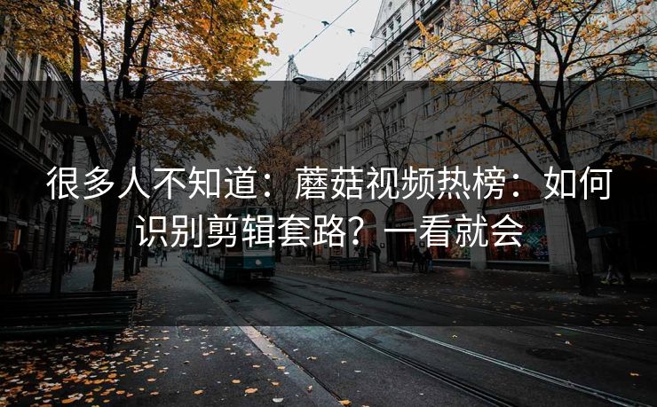 很多人不知道：蘑菇视频热榜：如何识别剪辑套路？一看就会