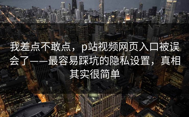 我差点不敢点，p站视频网页入口被误会了——最容易踩坑的隐私设置，真相其实很简单