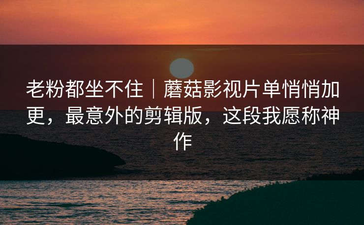 老粉都坐不住|蘑菇影视片单悄悄加更,最意外的剪辑版,这段我愿称神作 老粉都坐不住|蘑菇影视片单悄悄加更,最意外的剪辑版,这段我愿称神作