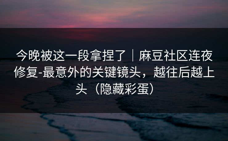 今晚被这一段拿捏了｜麻豆社区连夜修复-最意外的关键镜头，越往后越上头（隐藏彩蛋）