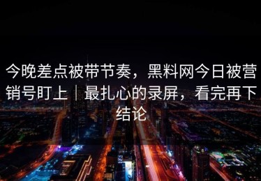 今晚差点被带节奏，黑料网今日被营销号盯上｜最扎心的录屏，看完再下结论