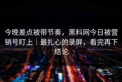 今晚差点被带节奏，黑料网今日被营销号盯上｜最扎心的录屏，看完再下结论