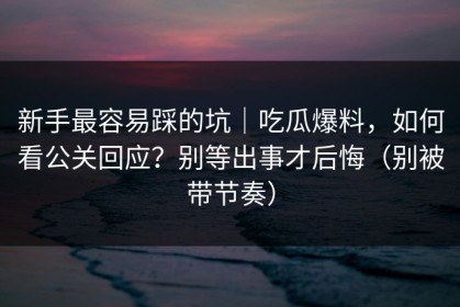 新手最容易踩的坑｜吃瓜爆料，如何看公关回应？别等出事才后悔（别被带节奏）
