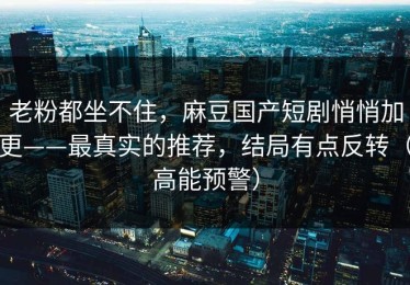 老粉都坐不住，麻豆国产短剧悄悄加更——最真实的推荐，结局有点反转（高能预警）