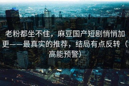 老粉都坐不住，麻豆国产短剧悄悄加更——最真实的推荐，结局有点反转（高能预警）