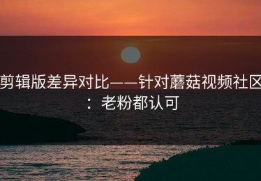 剪辑版差异对比——针对蘑菇视频社区：老粉都认可