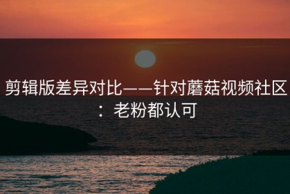 剪辑版差异对比——针对蘑菇视频社区：老粉都认可