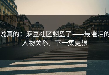 说真的：麻豆社区翻盘了——最催泪的人物关系，下一集更狠
