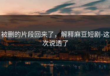 被删的片段回来了，解释麻豆短剧-这次说透了