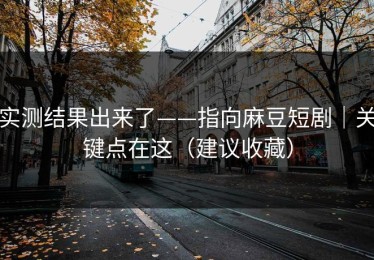实测结果出来了——指向麻豆短剧｜关键点在这（建议收藏）