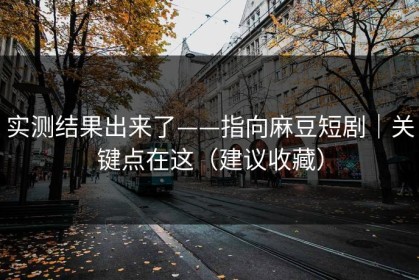 实测结果出来了——指向麻豆短剧｜关键点在这（建议收藏）