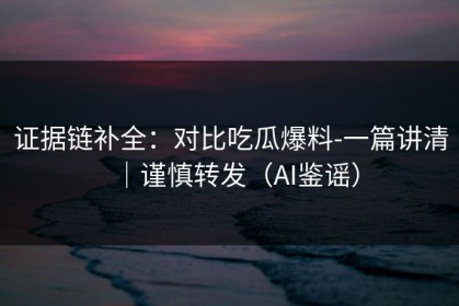 证据链补全：对比吃瓜爆料-一篇讲清｜谨慎转发（AI鉴谣）