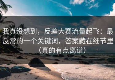 我真没想到，反差大赛流量起飞：最反常的一个关键词，答案藏在细节里（真的有点离谱）