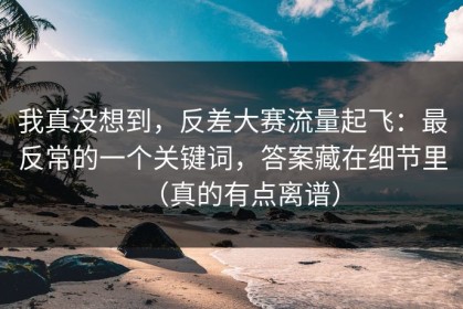 我真没想到，反差大赛流量起飞：最反常的一个关键词，答案藏在细节里（真的有点离谱）
