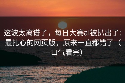 这波太离谱了，每日大赛ai被扒出了：最扎心的网页版，原来一直都错了（一口气看完）