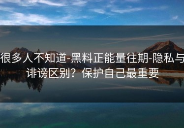 很多人不知道-黑料正能量往期-隐私与诽谤区别？保护自己最重要
