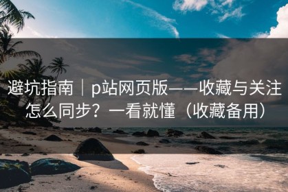 避坑指南｜p站网页版——收藏与关注怎么同步？一看就懂（收藏备用）